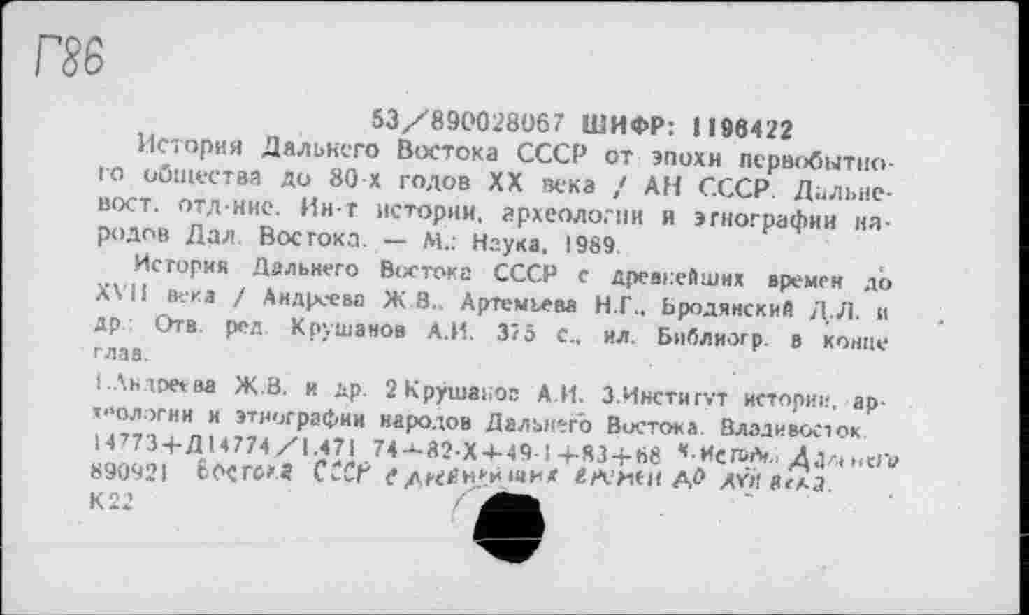 ﻿53/890028067 ШИФР: 1186422
История Дальнего Востока СССР от эпохи первобытного общества до 80 X годов XX века / АН СССР Дальневост. отд-ние. Ин-т истории, археологии и этнографии народов Дал. Востока. — м.: Наука. 1989.
История Дальнего Востока СССР с древнейших времен до XVII века / Андреева Ж 3.. Артемьева Н.Г.. Ьродянский ДЛ и ДР Отв. ред Крушанов А.И. 375 с., ил. Библиогр. в конце глав.
і .'.нірлва Ж В. и др. 2 Крушаьог А.И. 3.Институт истории, ар-теологии и этнографии народов Дальнего Востока. Владивосток
14773 + Д14774/1.471 74-^82X4-49.1 4-S3 + 88 *-ИСЛ>*„ Aja(.<Wv 890921 ббСГСКД CvCf едгсйн/ іви« «Ж:ИСН ДО AŸil віїа